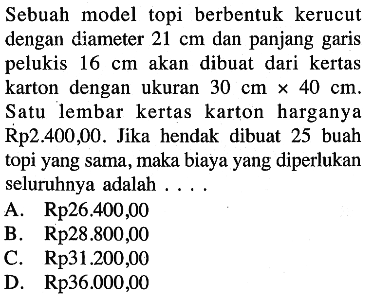 Sebuah model topi berbentuk kerucut dengan diameter 21 cm dan panjang garis pelukis 16 cm akan dibuat dari kertas karton dengan ukuran 30 cm x 40 cm. Satu lembar kertas karton harganya Rp2.400,00. Jika hendak dibuat 25 buah topi yang sama, maka biaya yang diperlukan seluruhnya adalah ...