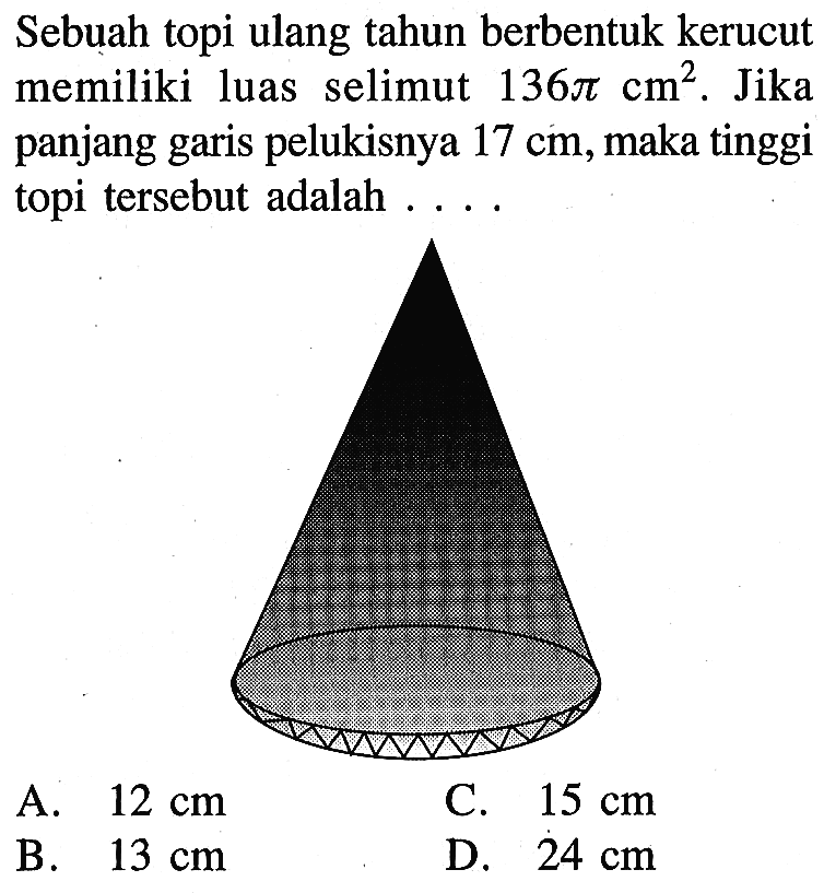 Sebuah topi ulang tahun berbentuk kerucut memiliki luas selimut 136 pi cm^2. Jika panjang garis pelukisnya 17 cm, maka tinggi topi tersebut adalah....