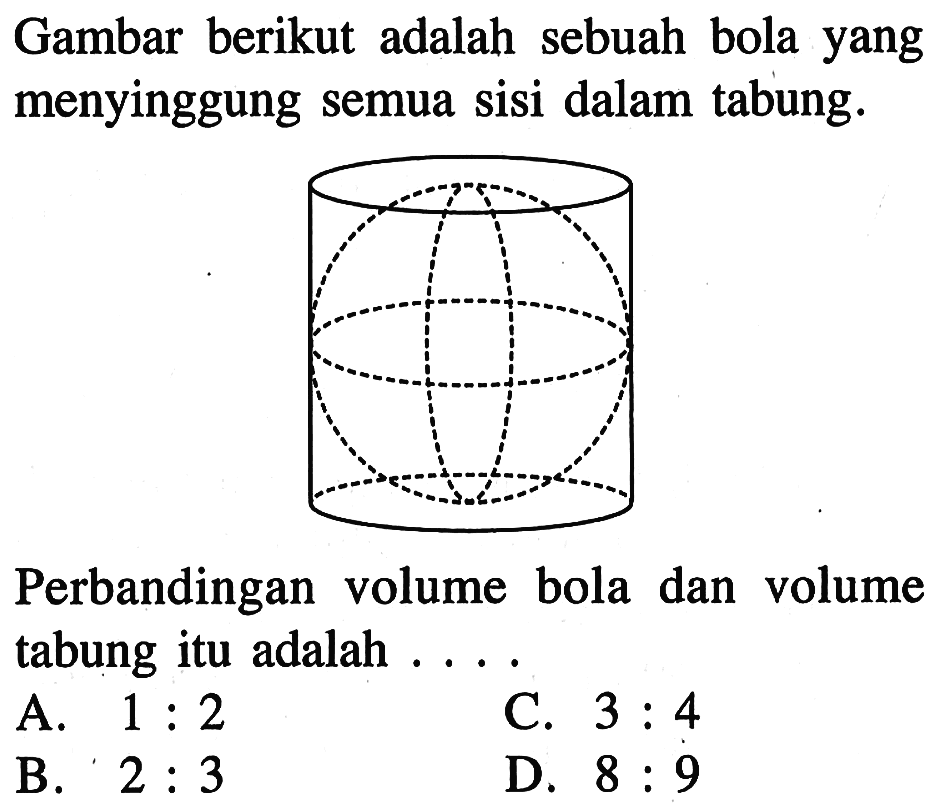 Gambar berikut adalah sebuah bola yang menyinggung semua sisi dalam tabung. Perbandingan volume bola dan volume tabung itu adalah ....