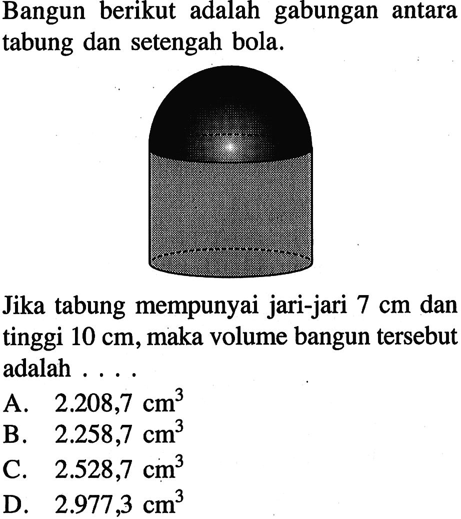Bangun berikut adalah gabungan antara tabung dan setengah bola. Jika tabung mempunyai jari-jari 7 cm dan tinggi 10 cm, maka volume bangun tersebut adalah ....