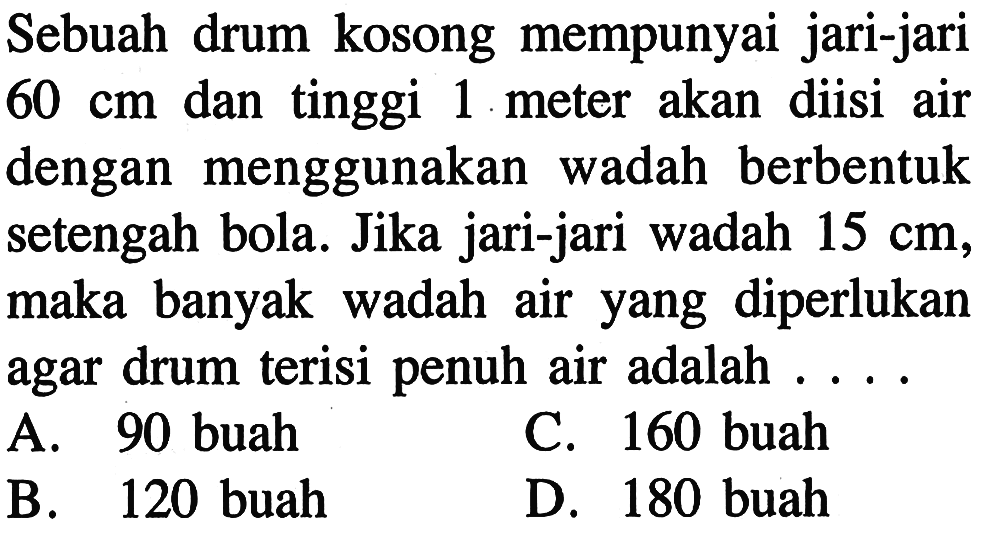 Sebuah drum kosong mempunyai jari-jari 60 cm dan tinggi 1 meter akan diisi air dengan menggunakan wadah berbentuk setengah bola. Jika jari-jari wadah 15 cm, maka banyak wadah air yang diperlukan agar drum terisi penuh air adalah . . . .