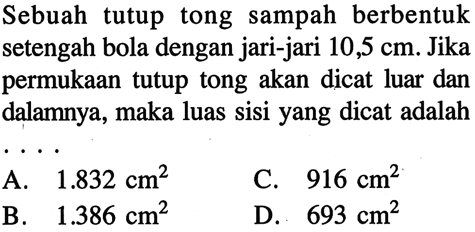 Sebuah tutup tong sampah berbentuk setengah bola dengan jari-jari 10,5 cm. Jika permukaan tutup tong akan dicat luar dan dalamnya, maka luas sisi yang dicat adalah....