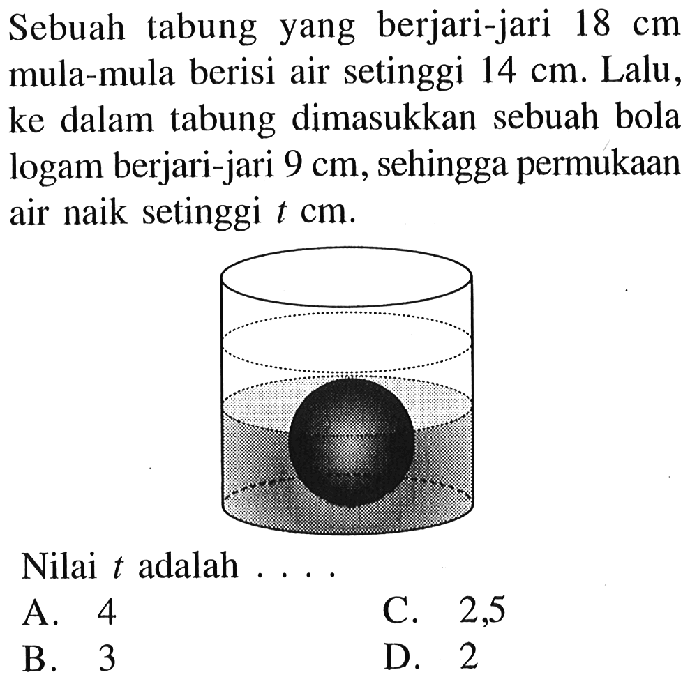 Sebuah tabung yang berjari-jari  18 cm  mula-mula berisi air setinggi  14 cm . Lalu, ke dalam tabung dimasukkan sebuah bola logam berjari-jari  9 cm , sehingga permukaan air naik setinggi  t cm .
Nilai  t  adalah ...
