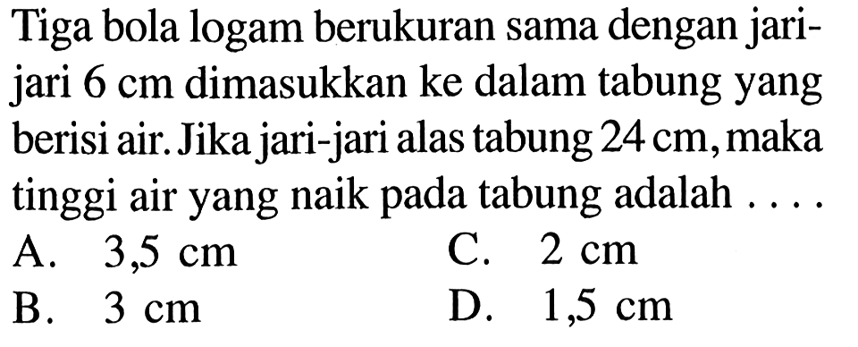 Tiga bola logam berukuran sama dengan jari-jari 6 cm dimasukkan ke dalam tabung yang berisi air. Jika jari-jari alas tabung 24 cm, maka tinggi air yang naik pada tabung adalah....