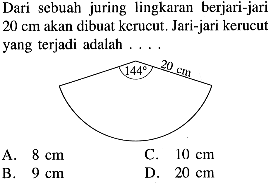 Dari sebuah juring lingkaran berjari-jari  20 cm  akan dibuat kerucut. Jari-jari kerucut yang terjadi adalah .... 20 cm 144A.  8 cm C.  10 cm B.  9 cm D.  20 cm 