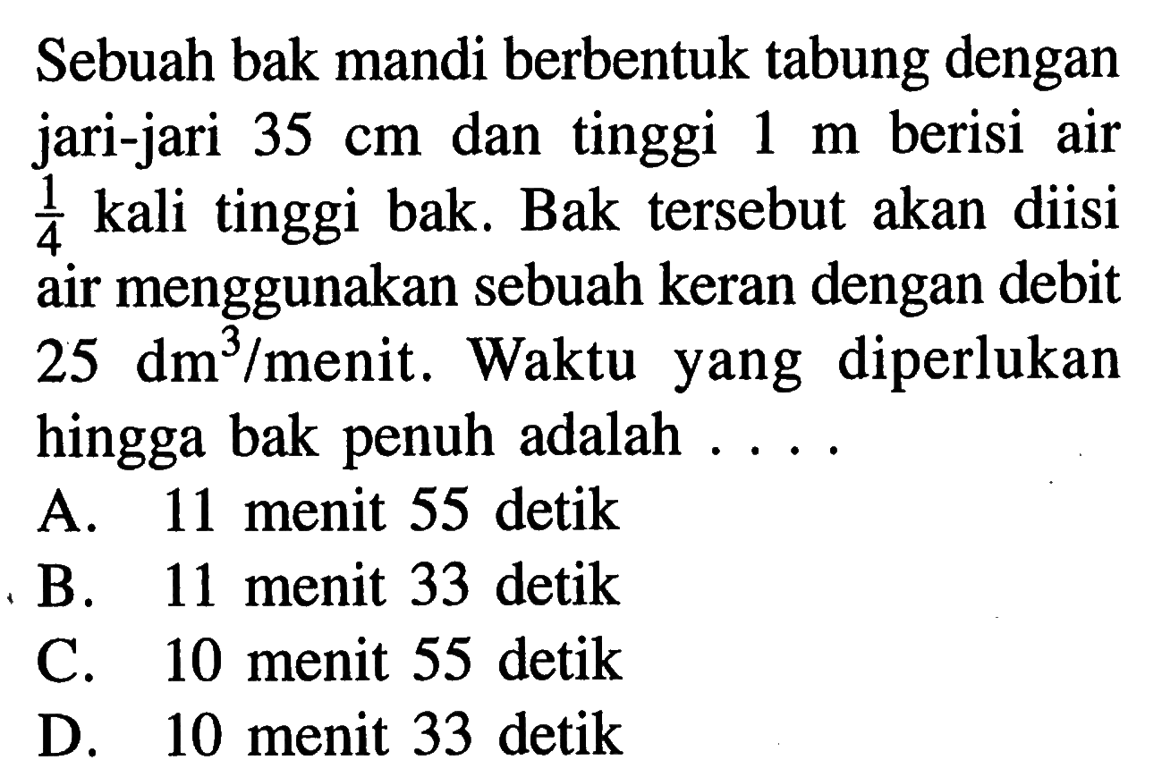 Sebuah bak mandi berbentuk tabung dengan jari-jari 35 cm dan tinggi 1 m berisi air 1/4 kali tinggi bak. Bak tersebut akan diisi air menggunakan sebuah keran dengan debit 25 dm^3/menit. Waktu yang diperlukan hingga bak penuh adalah ...