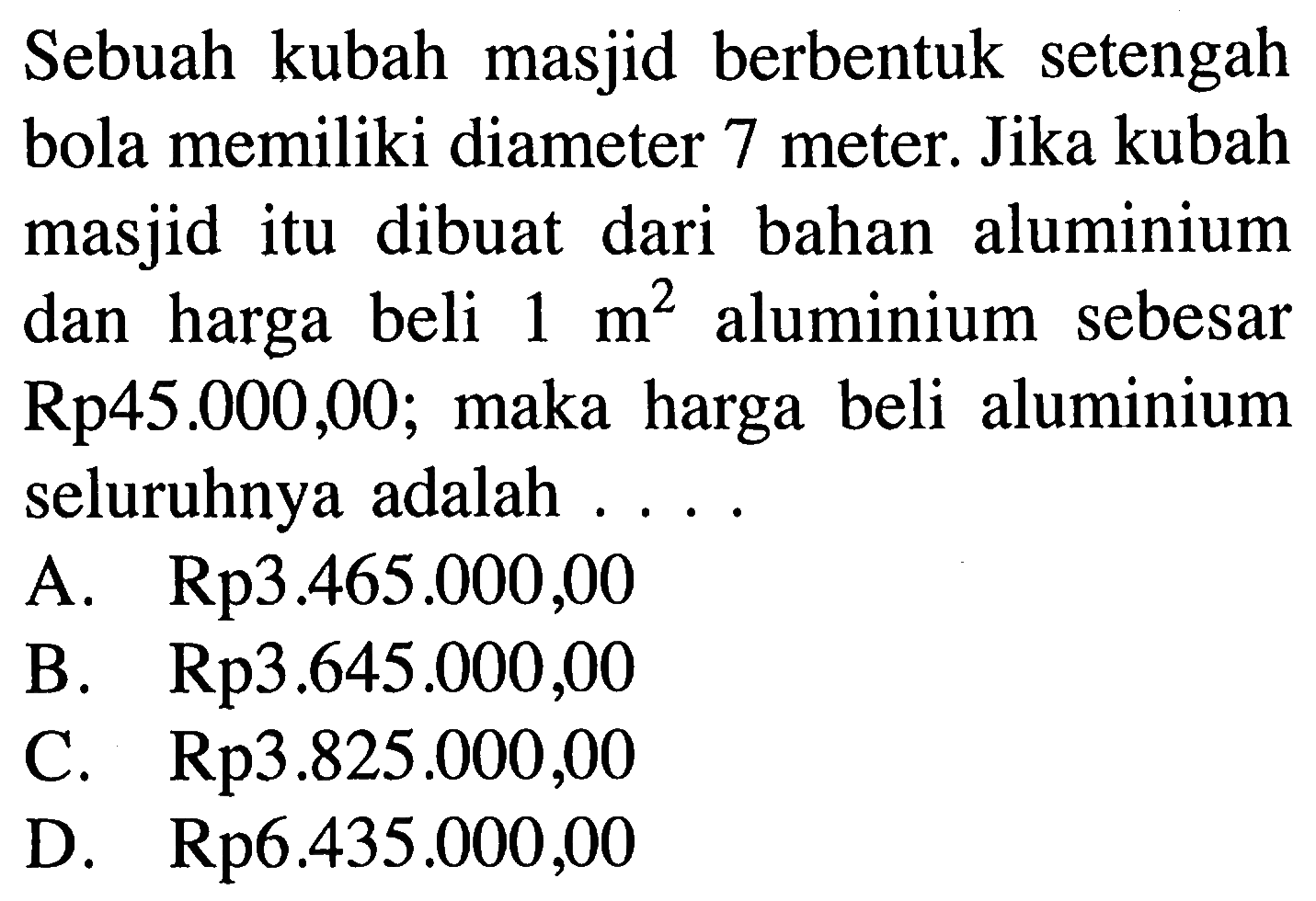 Sebuah kubah masjid berbentuk setengah bola memiliki diameter 7 meter. Jika kubah masjid itu dibuat dari bahan aluminium dan harga beli 1 m^2 aluminium sebesar Rp 45.000,00; maka harga beli aluminium seluruhnya adalah ....