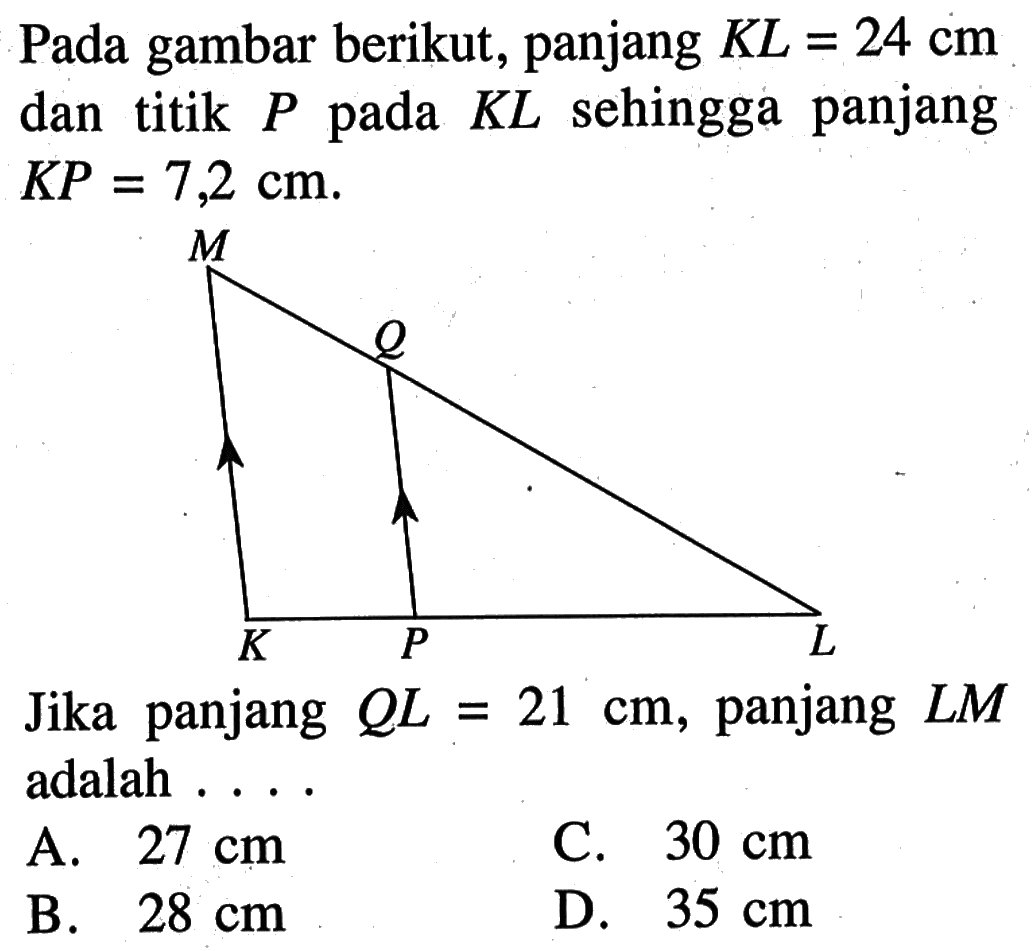 Pada gambar berikut, panjang KL=24 cm dan titik P pada KL sehingga panjang KP=7,2 cm. M Q K P L Jika panjang  QL=21 cm, panjang LM adalah.... 