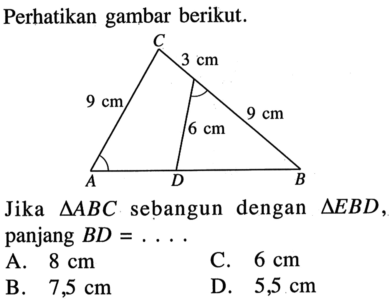 Perhatikan gambar berikut. CADB 9 cm 3 cm 9 cm 6 cmJika segitiga ABC sebangun dengan segitiga EBD, panjang BD=... A. 8 cm C. 6 cm B. 7,5 cm D. 5,5 cm