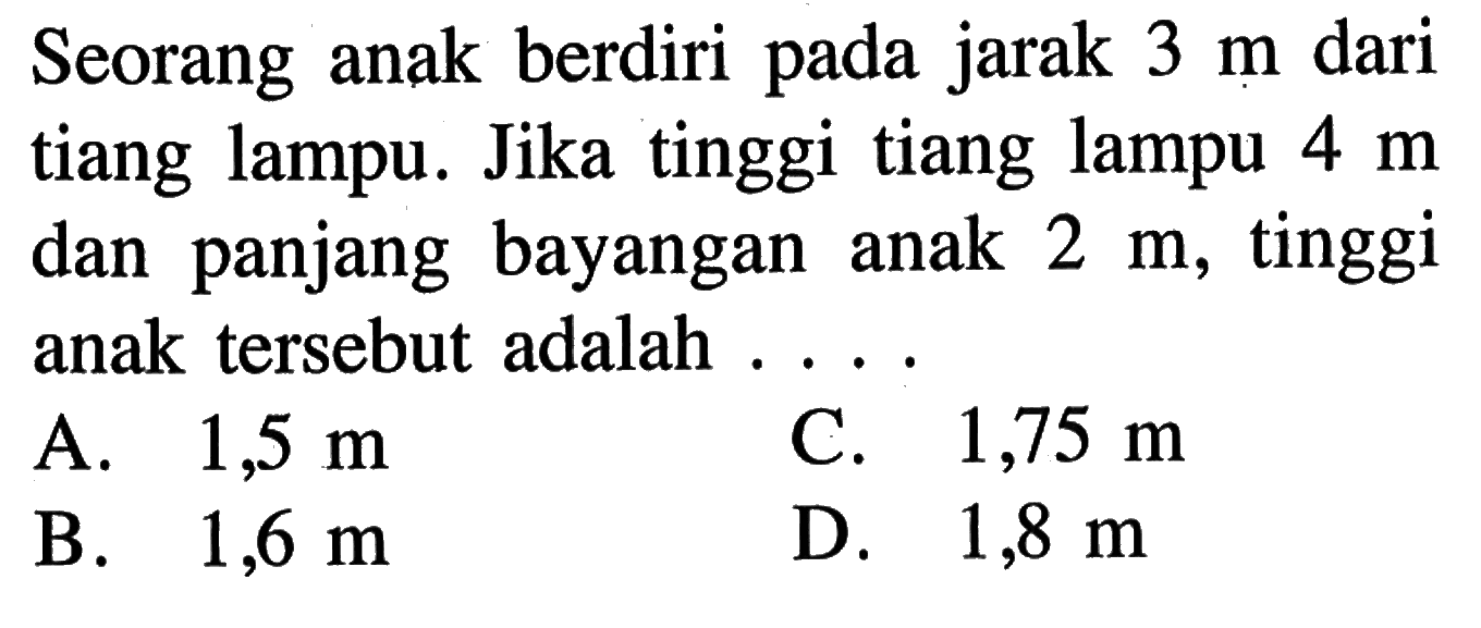 Seorang anak berdiri pada jarak 3 m dari tiang lampu. Jika tinggi tiang lampu 4 m dan panjang bayangan anak 2 m, tinggi anak tersebut adalah . . . .