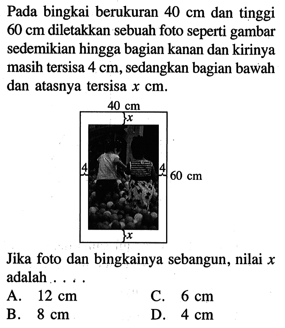 Pada bingkai berukuran  40 cm  dan tinggi  60 cm  diletakkan sebuah foto seperti gambar sedemikian hingga bagian kanan dan kirinya masih tersisa  4 cm , sedangkan bagian bawah dan atasnya tersisa  x cm .40 cm 60 cm xJika foto dan bingkainya sebangun, nilai  x  adalah ... .