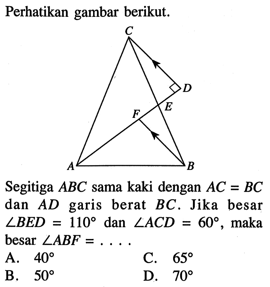 Perhatikan gambar berikut.Segitiga  ABC  sama kaki dengan  AC=BC  dan  AD  garis berat  BC. Jika besar  sudut BED=110  dan  sudut ACD=60, maka besar  sudut ABF=.... .A.  40 C.  65 B.  50 D.  70 