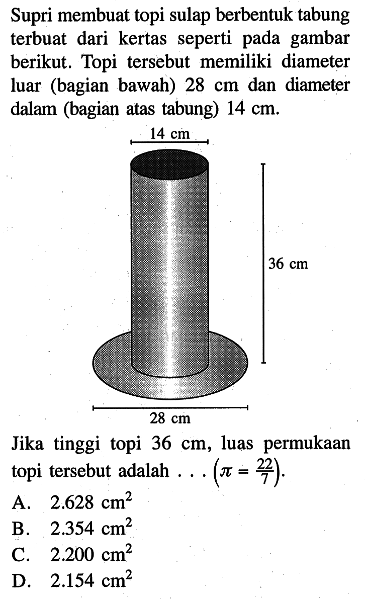 Supri membuat topi sulap berbentuk tabung terbuat dari kertas seperti pada gambar berikut. Topi tersebut memiliki diameter luar (bagian bawah) 28 cm dan diameter dalam (bagian atas tabung) 14 cm. 14 cm 36 cm 28 cm Jika tinggi topi 36 cm, luas permukaan topi tersebut adalah ... (pi=22/7).