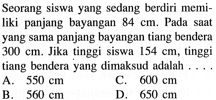 Seorang siswa yang sedang berdiri memiliki panjang bayangan  84 cm . Pada saat yang sama panjang bayangan tiang bendera  300 cm . Jika tinggi siswa  154 cm , tinggi tiang bendera yang dimaksud adalah ....A.  550 cm C.  600 cm B.  560 cm D.  650 cm 