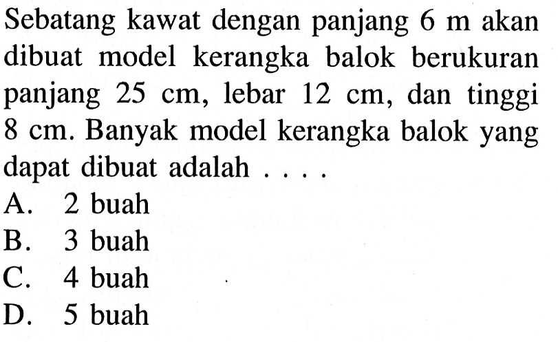 Sebatang kawat dengan panjang 6 m akan dibuat model kerangka balok berukuran panjang 25 cm, lebar 12 cm, dan tinggi 8 cm. Banyak model kerangka balok yang dapat dibuat adalah....