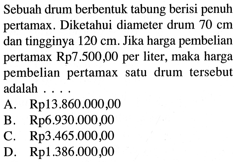 Sebuah drum berbentuk tabung berisi penuh pertamax. Diketahui diameter drum 70 cm dan tingginya 120 cm. Jika harga pembelian pertamax Rp7.500,00 per liter, maka harga pembelian pertamax satu drum tersebut adalah....