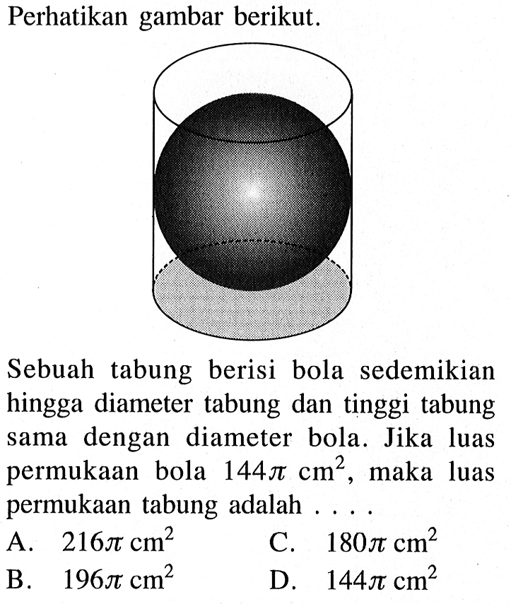 Perhatikan gambar berikut. Sebuah tabung berisi bola sedemikian hingga diameter tabung dan tinggi tabung sama dengan diameter bola. Jika luas permukaan bola 144 pi cm^2, maka luas permukaan tabung adalah ....
