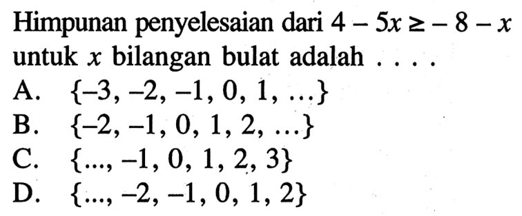 Himpunan penyelesaian dari 4 - 5x >= -8-x untuk x bilangan bulat adalah ..... A. {-3, -2, -1, 0, 1, ...} B. {-2, -1, 0, 1, 2, ...} C. {..., -1, 0, 1, 2, 3} D. {..., -2, -1, 0, 1, 2}