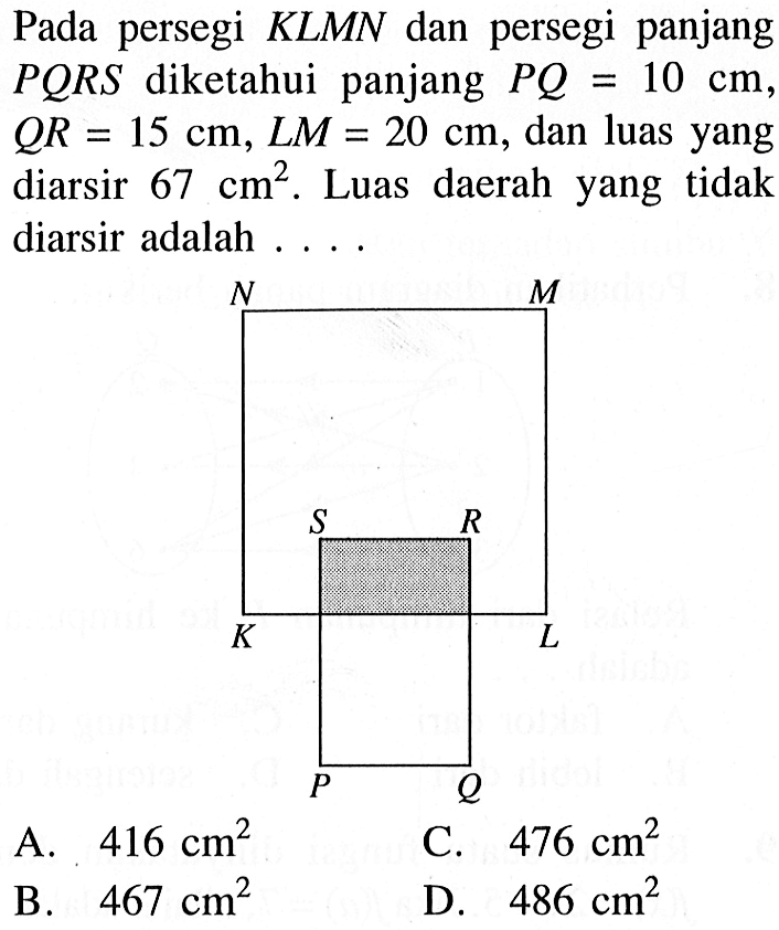 Pada persegi KLMN dan persegi panjang PQRS diketahui panjang PQ=10 cm QR=15 cm, LM=20 cm, dan luas yang diarsir 67 cm^2. Luas daerah yang tidak diarsir adalah ... A. 416 cm^2 C. 476 cm^2 B. 467 cm^2 D. 486 cm^2