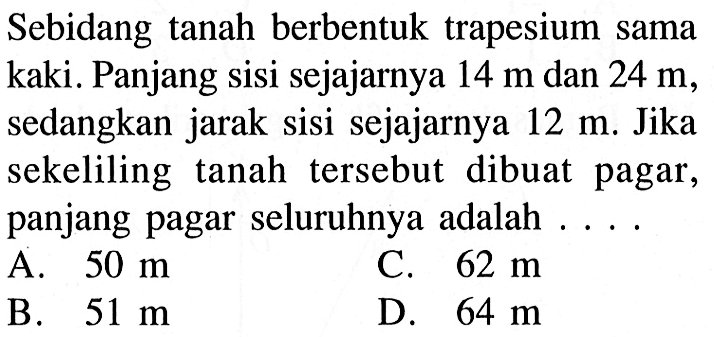 Sebidang tanah berbentuk trapesium sama kaki. Panjang sisi sejajarnya 14 m dan 24 m, sedangkan jarak sisi sejajarnya 12 m. Jika sekeliling tanah tersebut dibuat pagar, panjang pagar seluruhnya adalah....