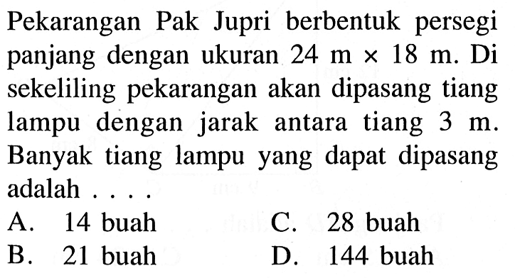 Pekarangan Pak Jupri berbentuk persegi panjang dengan ukuran 24 mx18 m.  Di sekeliling pekarangan akan dipasang tiang lampu dengan jarak antara tiang 3 m. Banyak tiang lampu yang dapat dipasang adalah...