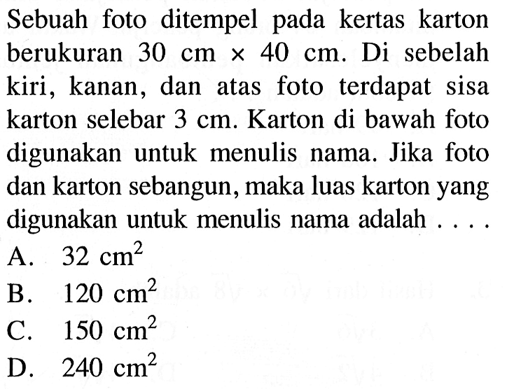 Sebuah foto ditempel pada kertas karton berukuran 30 cm x 40 cm. Di sebelah kiri, kanan, dan atas foto terdapat sisa karton selebar 3 cm. Karton di bawah foto digunakan untuk menulis nama. Jika foto dan karton sebangun, maka luas karton yang digunakan untuk menulis nama adalah  ....