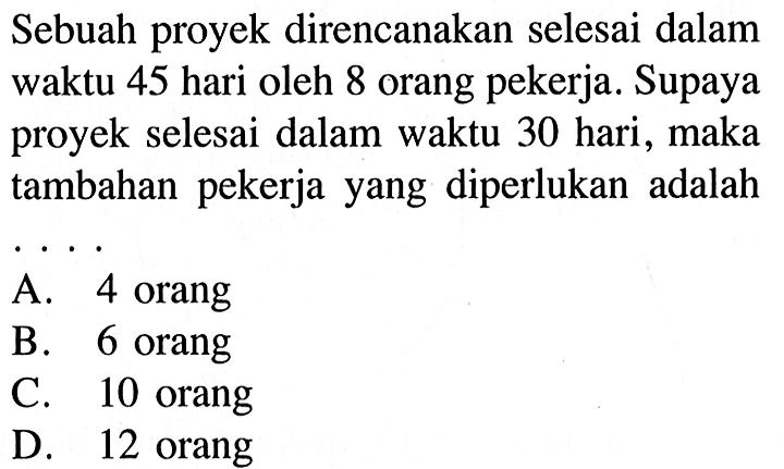 Sebuah proyek direncanakan selesai dalam waktu 45 hari oleh 8 orang pekerja. Supaya proyek selesai dalam waktu 30 hari, maka tambahan pekerja yang diperlukan adalah