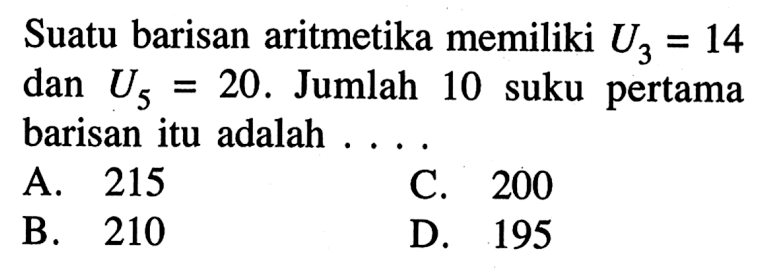 Suatu barisan aritmetika memiliki U3 = 14 dan U5 = 20 . Jumlah 10 suku pertama = barisan itu adalah A. 215 C. 200 B. 210 D. 195