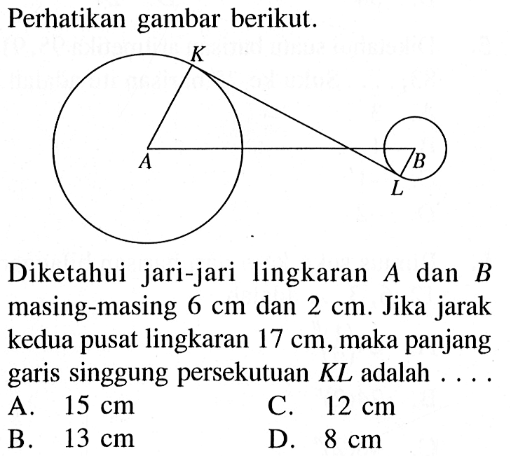 Perhatikan gambar berikut.Diketahui jari-jari lingkaran  A  dan  B  masing-masing  6 cm  dan  2 cm . Jika jarak kedua pusat lingkaran  17 cm , maka panjang garis singgung persekutuan KL adalah  ... .A.  15 cm C.  12 cm B.  13 cm D.  8 cm 