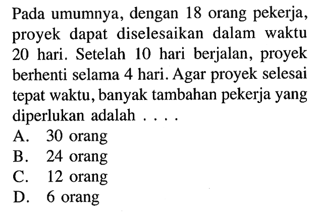 Pada umumnya, dengan 18 orang pekerja, proyek dapat diselesaikan dalam waktu 20 hari. Setelah 10 hari berjalan, proyek berhenti selama 4 hari. Agar proyek selesai tepat waktu, banyak tambahan pekerja yang diperlukan adalah ....