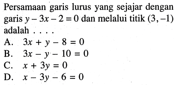 Persamaan garis lurus yang sejajar dengan garis y - 3x - 2 = 0 dan melalui titik (3, -1) adalah .... A. 3x + y - 8 = 0 B. 3x - y - 10 = 0 C. x + 3y = 0 D. x - 3y - 6 = 0