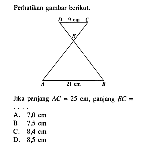 Perhatikan gambar berikut. DC=9 cm AB=21 cmJika panjang AC=25 cm, panjang EC=.....A. 7,0 cm B. 7,5 cm C. 8,4 cm D. 8.5 cm 