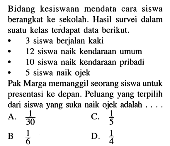 Bidang kesiswaan mendata cara siswa berangkat ke sekolah. Hasil survei dalam suatu kelas terdapat data berikut.- 3 siswa berjalan kaki- 12 siswa naik kendaraan umum- 10 siswa naik kendaraan pribadi- 5 siswa naik ojekPak Marga memanggil seorang siswa untuk presentasi ke depan. Peluang yang terpilih dari siswa yang suka naik ojek adalah ....