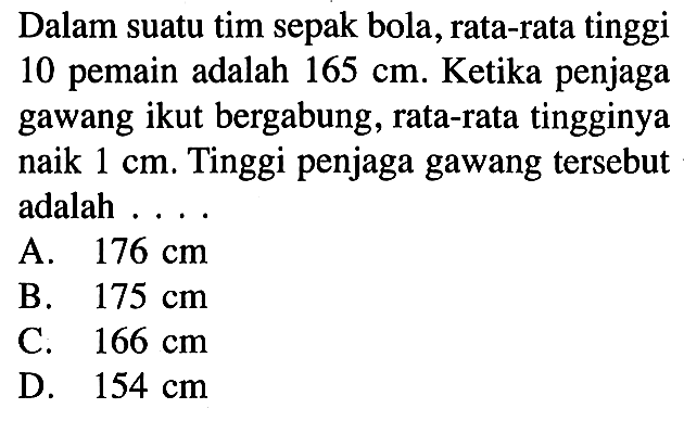 Dalam suatu tim sepak bola, rata-rata tinggi 10 pemain adalah 165 cm. Ketika penjaga gawang ikut bergabung, rata-rata tingginya naik 1 cm. Tinggi penjaga gawang tersebut adalah....