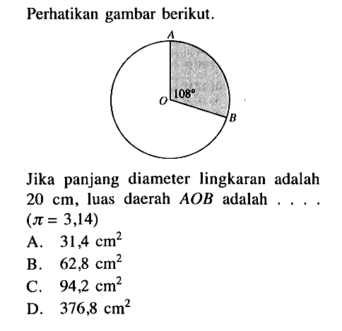 Perhatikan gambar berikut.120 AOBJika panjang diameter lingkaran adalah 20 cm, luas daerah AOB adalah ... . (pi=3,14) A. 31,4 cm^2 B. 62,8 cm^2 C. 94,2 cm^2 D. 376,8 cm^2