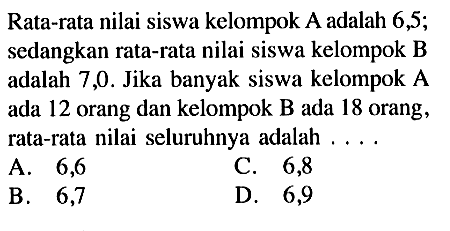 Rata-rata nilai siswa kelompok A adalah 6,5; sedangkan rata-rata nilai siswa kelompok B adalah 7,0. Jika banyak siswa kelompok A ada 12 orang dan kelompok B ada 18 orang, rata-rata nilai seluruhnya adalah .... 