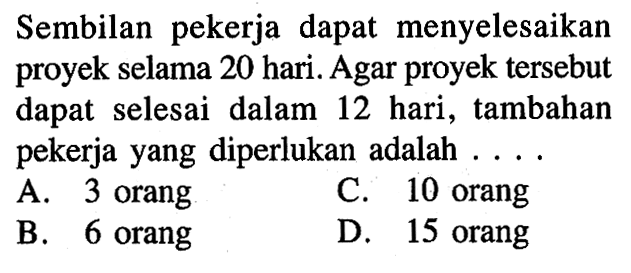 Sembilan pekerja dapat menyelesaikan proyek selama 20 hari. Agar proyek tersebut dapat selesai dalam 12 hari, tambahan pekerja yang diperlukan adalah .... A. 3 orang B. 6 orang C. 10 orang D. 15 orang