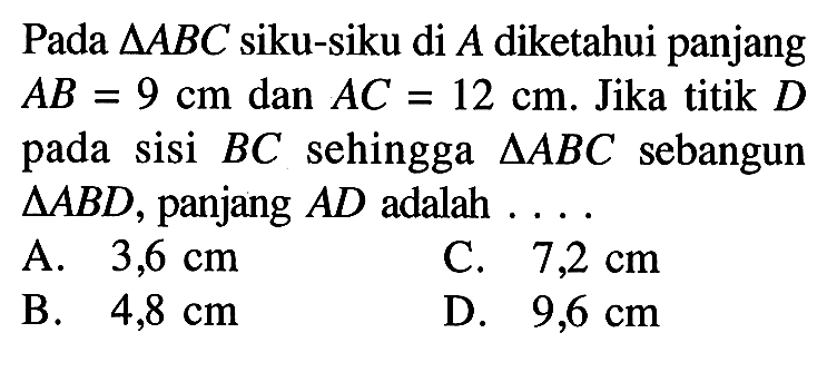 Pada  segitiga ABC  siku-siku di  A  diketahui panjang  AB=9 cm  dan  AC=12 cm . Jika titik  D  pada sisi  BC  sehingga  segitiga ABC  sebangun  segitiga ABD , panjang  AD  adalah  ... . A.  3,6 cm C.  7,2 cm B.  4,8 cm D.  9,6 cm 