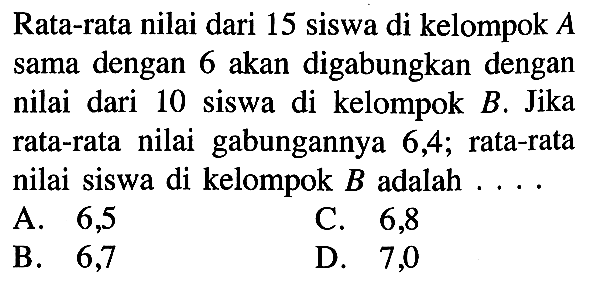 Rata-rata nilai dari 15 siswa di kelompok  A  sama dengan 6 akan digabungkan dengan nilai dari 10 siswa di kelompok  B . Jika rata-rata nilai gabungannya 6, 4 ;  rata-rata nilai siswa di kelompok  B  adalah  ... . A. 6,5C.   6,8 B. 6,7D. 7,0