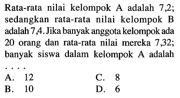 Rata-rata nilai kelompok  A  adalah 7,2 ; sedangkan rata-rata nilai kelompok B adalah 7,4. Jika banyak anggota kelompok ada 20 orang dan rata-rata nilai mereka 7,32; banyak siswa dalam kelompok  A  adalah