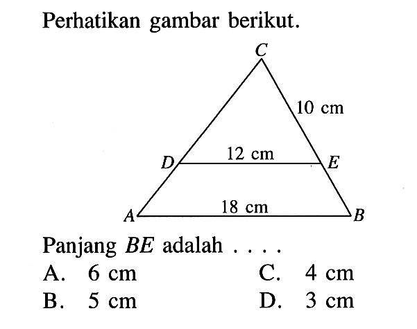 Perhatikan gambar berikut. C 10 cm D 12 cm E A 18 cm B Panjang BE adalah .... A. 6 cm B. 5 cm C. 4 cm D. 3 cm 