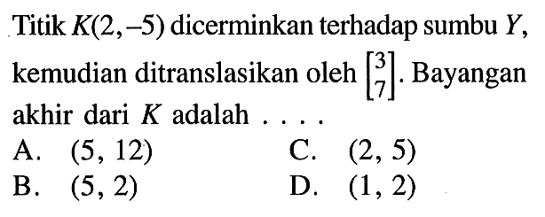 Titik K(2,-5) dicerminkan terhadap sumbu Y, kemudian ditranslasikan oleh [3  7]. Bayangan akhir dari K adalah ...