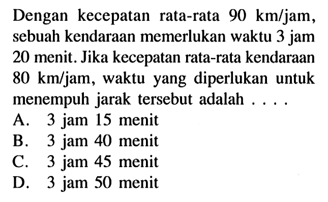 Dengan kecepatan rata-rata 90 km/jam, sebuah kendaraan memerlukan waktu 3 jam 20 menit. Jika kecepatan rata-rata kendaraan 80 km/jam, waktu yang diperlukan untuk menempuh jarak tersebut adalah ....
