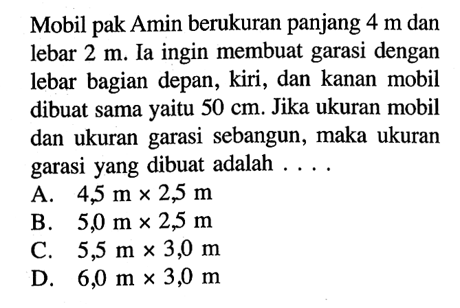 Mobil pak Amin berukuran panjang 4m dan lebar 2m. Ia ingin membuat garasi dengan lebar bagian depan, kiri, dan kanan mobil dibuat sama yaitu 50cm. Jika ukuran mobil dan ukuran garasi sebangun, maka ukuran garasi yang dibuat adalah ....