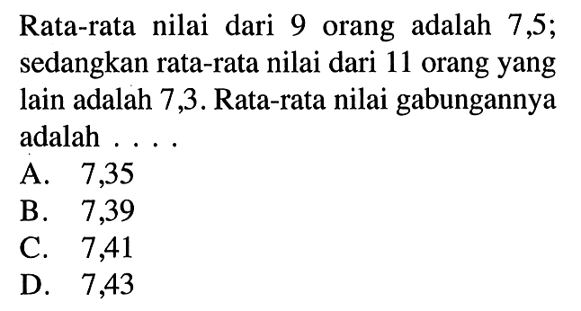 Rata-rata nilai dari 9 orang adalah 7,5; sedangkan rata-rata nilai dari 11 orang yang lain adalah 7,3. Rata-rata nilai gabungannya adalah .... 
