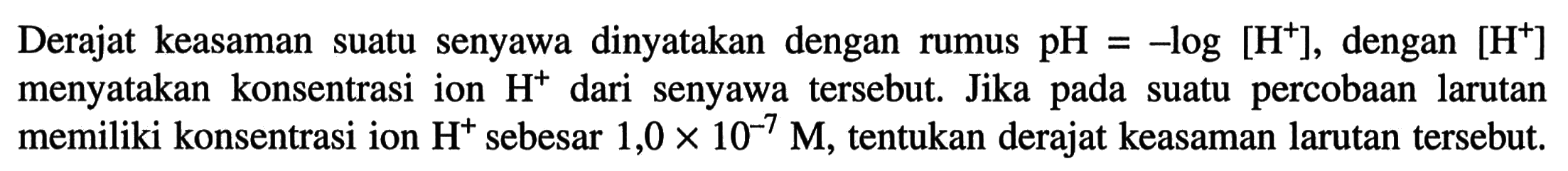 Derajat keasaman suatu senyawa dinyatakan dengan rumus pH=-log[H^+], dengan [H^+] menyatakan konsentrasi ion H^+ dari senyawa tersebut. Jika pada suatu percobaan larutan memiliki konsentrasi ion H^+ sebesar 1,0x10^-7 M, tentukan derajat keasaman larutan tersebut.