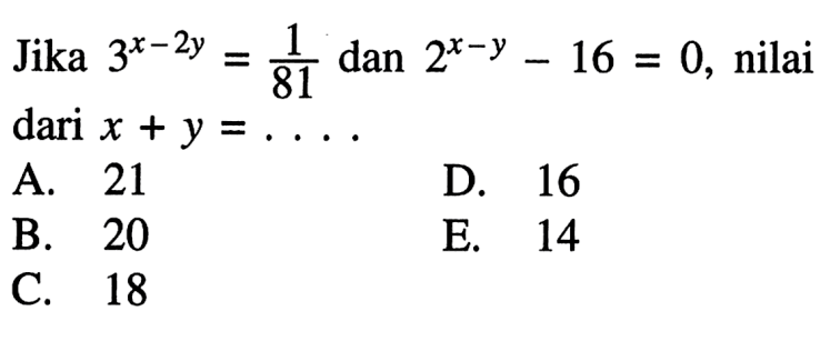 Jika 3^x-2y = 1/81 dan 2^x-y - 16 = 0, nilai dari x + y = . . . . A. 21 B. 20 C. 18 D. 16 E. 14