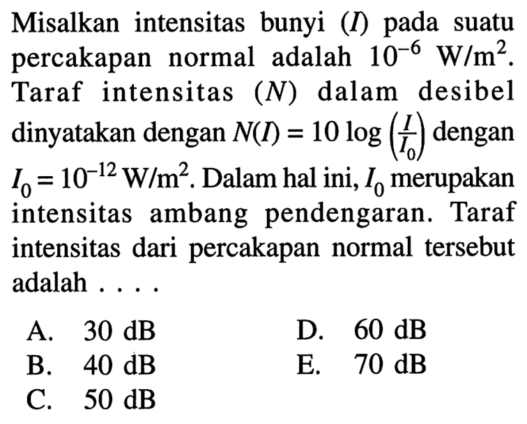 Misalkan intensitas bunyi (I) pada suatu percakapan normal adalah 10^-6 W/m^2. Taraf intensitas (N) dalam desibel dinyatakan dengan N(I)=10 log(I/I0) dengan I0=10^-12 W/m^2. Dalam hal ini, I0 merupakan intensitas ambang pendengaran. Taraf intensitas dari percakapan normal tersebut adalah .....