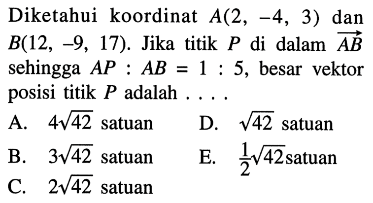 Diketahui koordinat  A(2,-4,3)  dan  B(12,-9,17) . Jika titik  P  di dalam  AB  sehingga  A P: AB=1: 5 , besar vektor posisi titik  P  adalah ....A.  4 akar(42)  satuanD.  akar(42)  satuanB.  3 akar(42) satuanE.  1/2 akar(42)  satuanC.  2 akar(42)  satuan