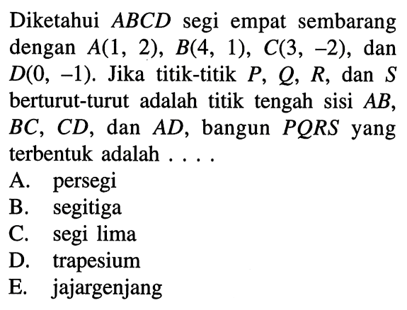 Diketahui ABCD segi empat sembarang dengan A(1,2), B(4,1), C(3,-2), dan D(0,-1). Jika titik-titik P, Q, R, dan S berturut-turut adalah titik tengah sisi AB, BC, CD, dan AD, bangun PQRS yang terbentuk adalah .... 